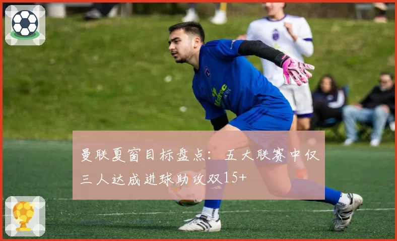 曼联夏窗目标盘点：五大联赛中仅三人达成进球助攻双15+